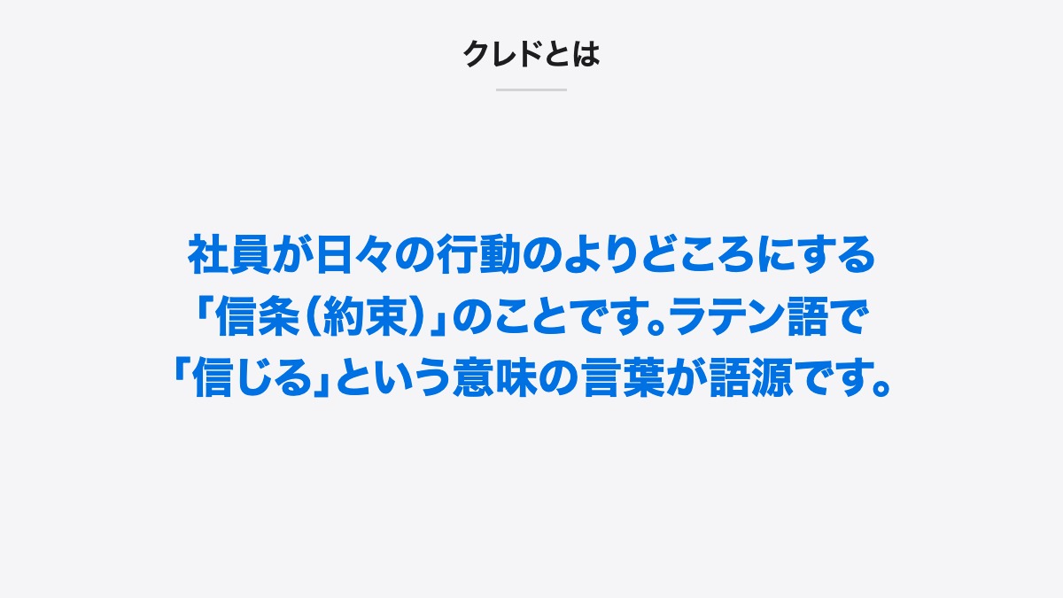 クレドとは｜クレドとは、社員が日々の行動のよりどころにする「信条（約束）」のことです。ラテン語で「信じる」という意味の言葉が語源です。