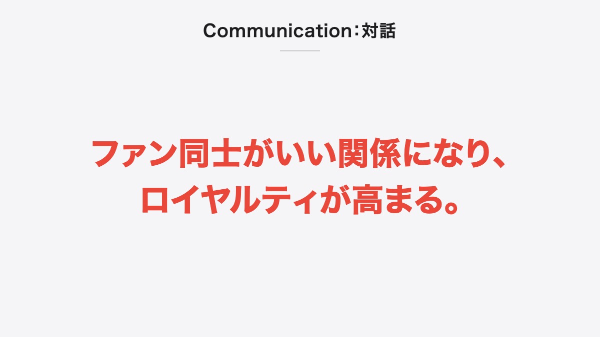 Communication:対話|ファン同士がいい関係になり、ロイヤルティが高まる。